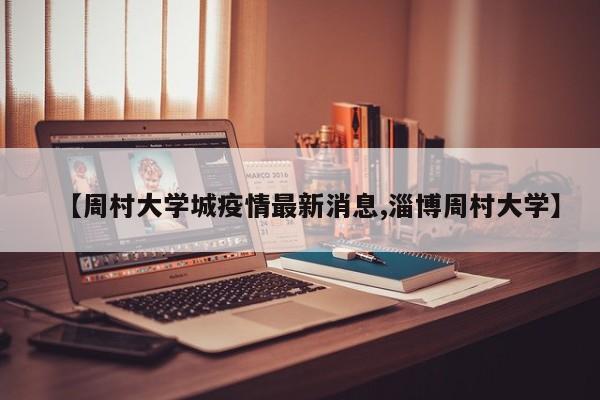【周村大学城疫情最新消息,淄博周村大学】