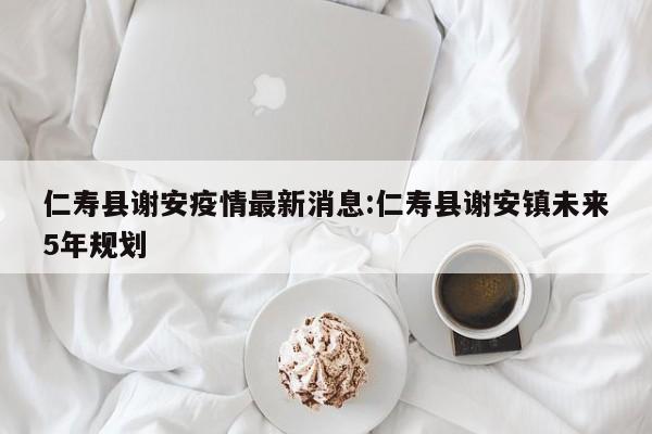 仁寿县谢安疫情最新消息:仁寿县谢安镇未来5年规划