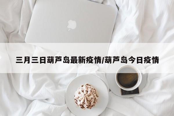 三月三日葫芦岛最新疫情/葫芦岛今日疫情