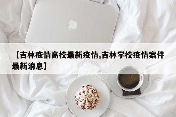 【吉林疫情高校最新疫情,吉林学校疫情案件最新消息】