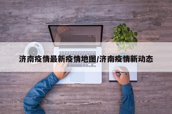济南疫情最新疫情地图/济南疫情新动态