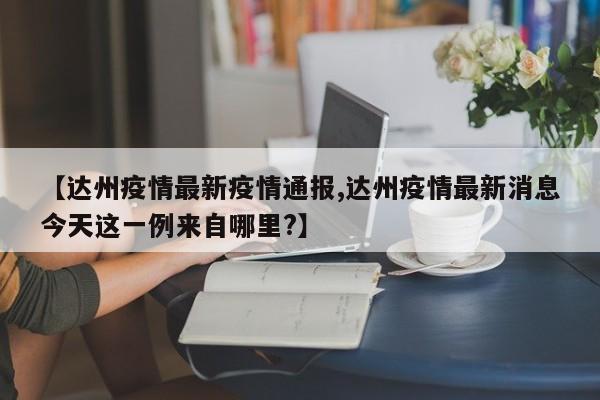 【达州疫情最新疫情通报,达州疫情最新消息今天这一例来自哪里?】