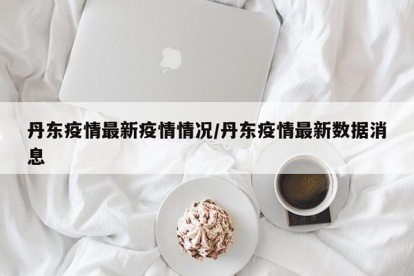 丹东疫情最新疫情情况/丹东疫情最新数据消息