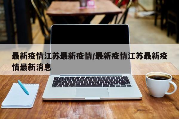 最新疫情江苏最新疫情/最新疫情江苏最新疫情最新消息