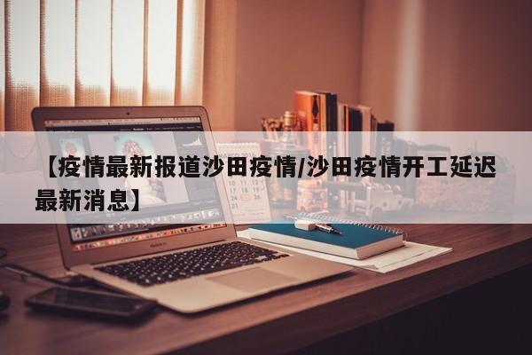 【疫情最新报道沙田疫情/沙田疫情开工延迟最新消息】