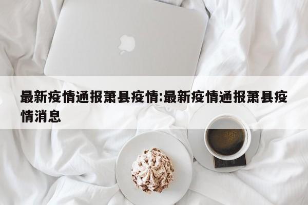 最新疫情通报萧县疫情:最新疫情通报萧县疫情消息