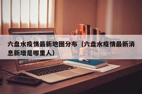 六盘水疫情最新地图分布（六盘水疫情最新消息新增是哪里人）