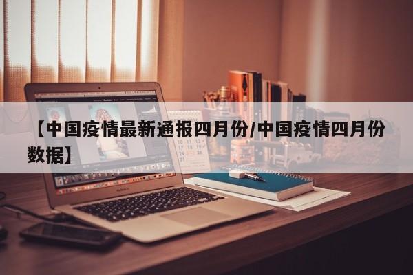 【中国疫情最新通报四月份/中国疫情四月份数据】