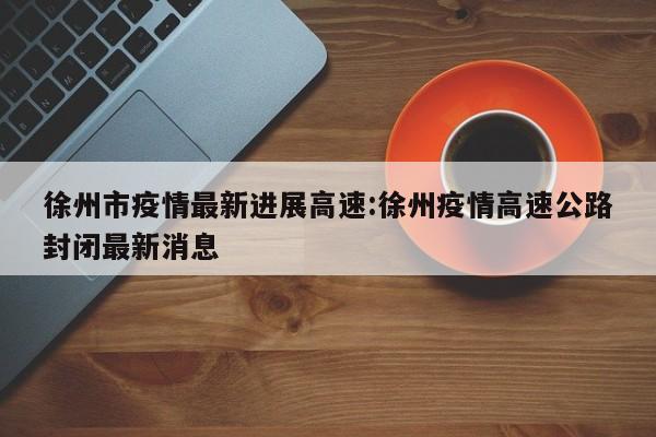 徐州市疫情最新进展高速:徐州疫情高速公路封闭最新消息
