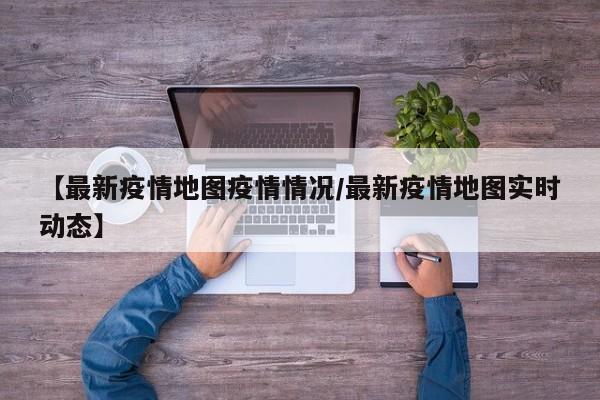 【最新疫情地图疫情情况/最新疫情地图实时动态】