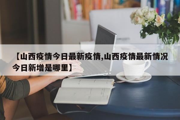 【山西疫情今日最新疫情,山西疫情最新情况今日新增是哪里】