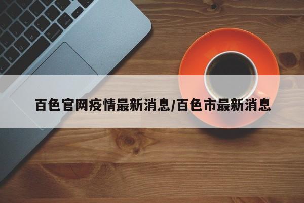 百色官网疫情最新消息/百色市最新消息