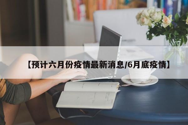 【预计六月份疫情最新消息/6月底疫情】