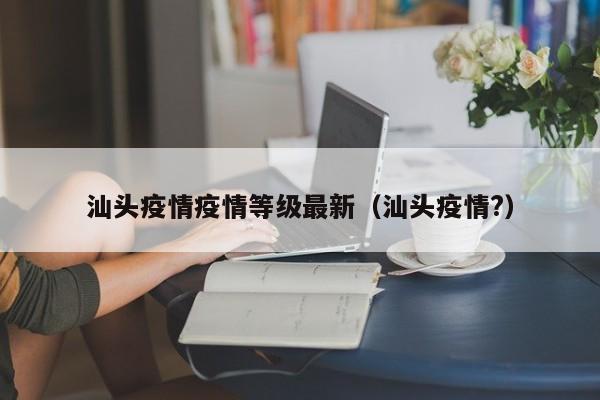 汕头疫情疫情等级最新（汕头疫情?）