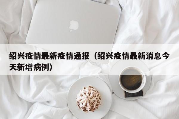 绍兴疫情最新疫情通报（绍兴疫情最新消息今天新增病例）