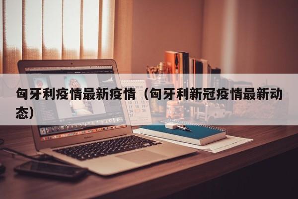 匈牙利疫情最新疫情（匈牙利新冠疫情最新动态）