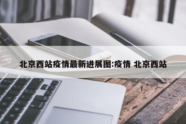 北京西站疫情最新进展图:疫情 北京西站