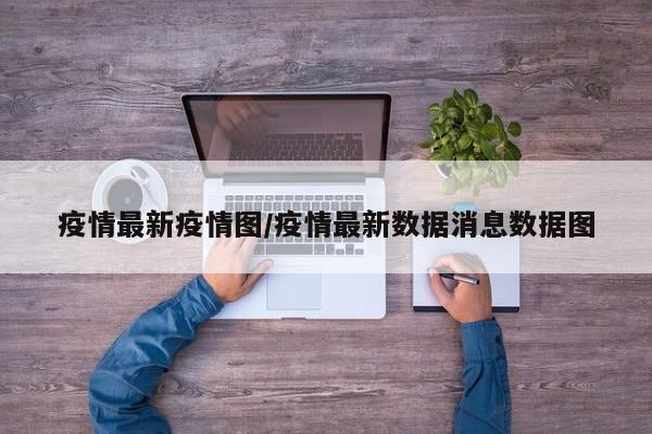 疫情最新疫情图/疫情最新数据消息数据图