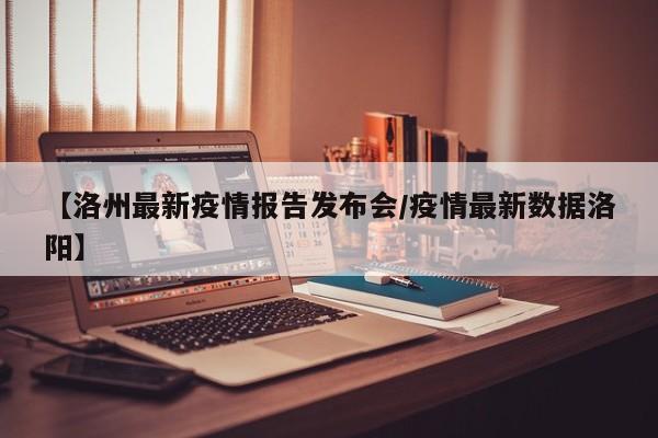 【洛州最新疫情报告发布会/疫情最新数据洛阳】