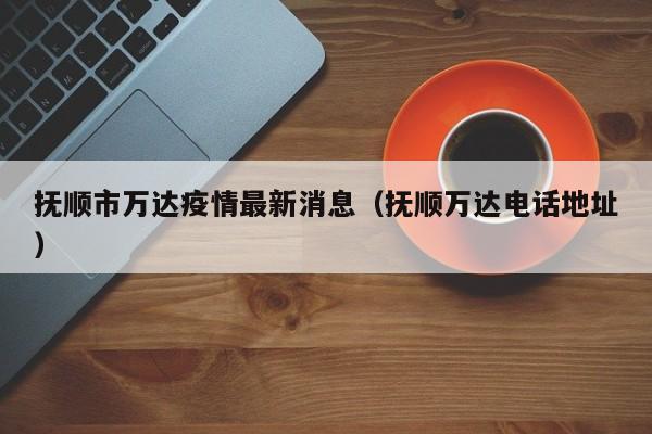 抚顺市万达疫情最新消息（抚顺万达电话地址）