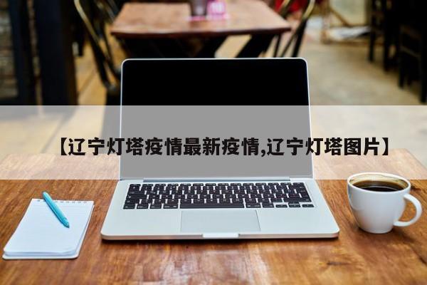 【辽宁灯塔疫情最新疫情,辽宁灯塔图片】
