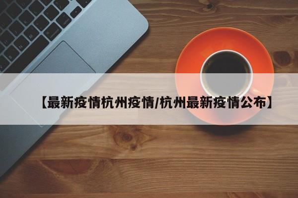 【最新疫情杭州疫情/杭州最新疫情公布】