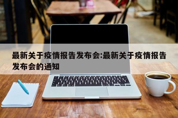 最新关于疫情报告发布会:最新关于疫情报告发布会的通知