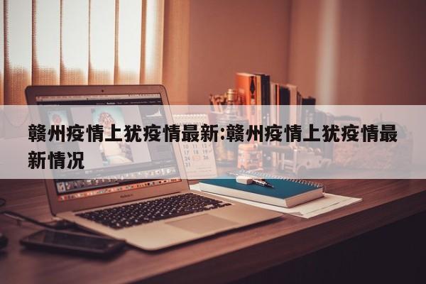 赣州疫情上犹疫情最新:赣州疫情上犹疫情最新情况
