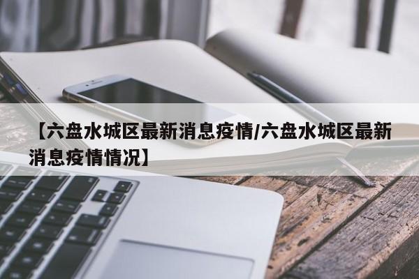 【六盘水城区最新消息疫情/六盘水城区最新消息疫情情况】