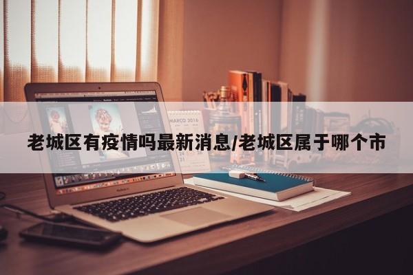 老城区有疫情吗最新消息/老城区属于哪个市