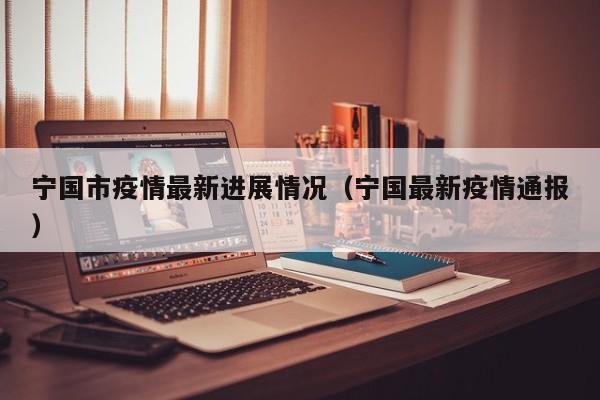 宁国市疫情最新进展情况（宁国最新疫情通报）
