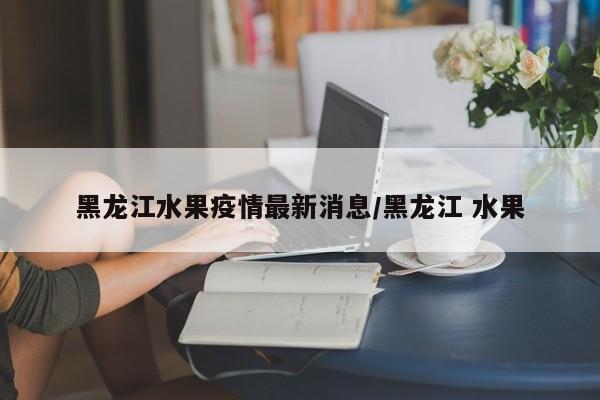 黑龙江水果疫情最新消息/黑龙江 水果