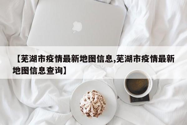 【芜湖市疫情最新地图信息,芜湖市疫情最新地图信息查询】
