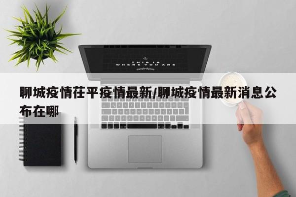聊城疫情茌平疫情最新/聊城疫情最新消息公布在哪