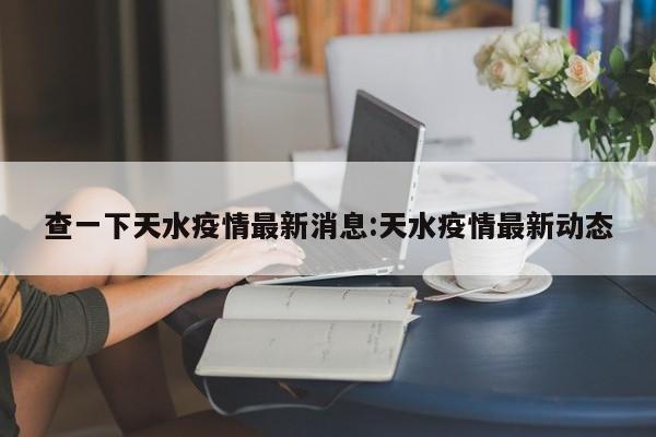 查一下天水疫情最新消息:天水疫情最新动态