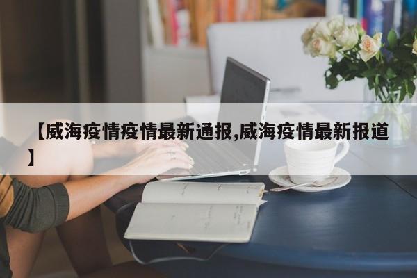 【威海疫情疫情最新通报,威海疫情最新报道】