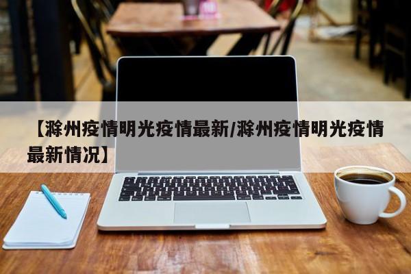 【滁州疫情明光疫情最新/滁州疫情明光疫情最新情况】