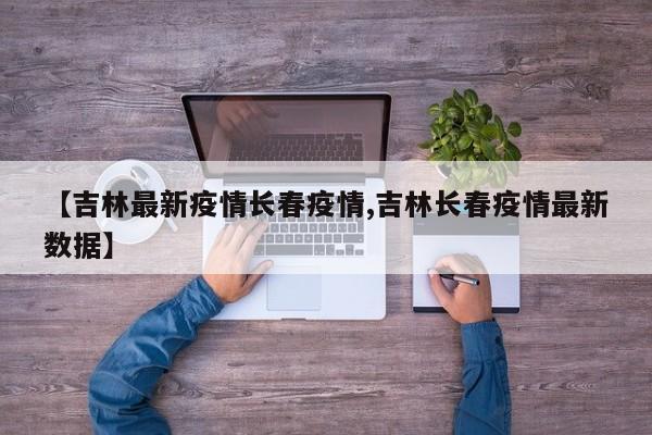 【吉林最新疫情长春疫情,吉林长春疫情最新数据】