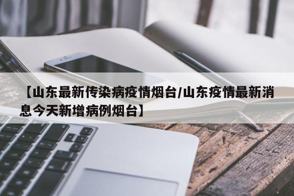 【山东最新传染病疫情烟台/山东疫情最新消息今天新增病例烟台】
