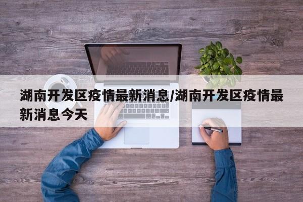 湖南开发区疫情最新消息/湖南开发区疫情最新消息今天