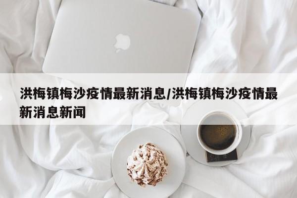 洪梅镇梅沙疫情最新消息/洪梅镇梅沙疫情最新消息新闻