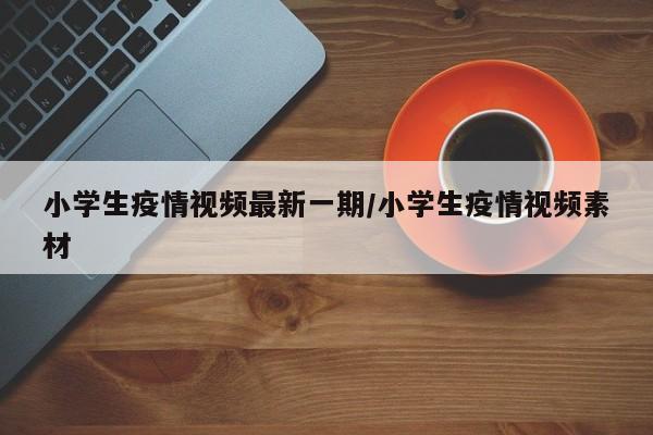 小学生疫情视频最新一期/小学生疫情视频素材