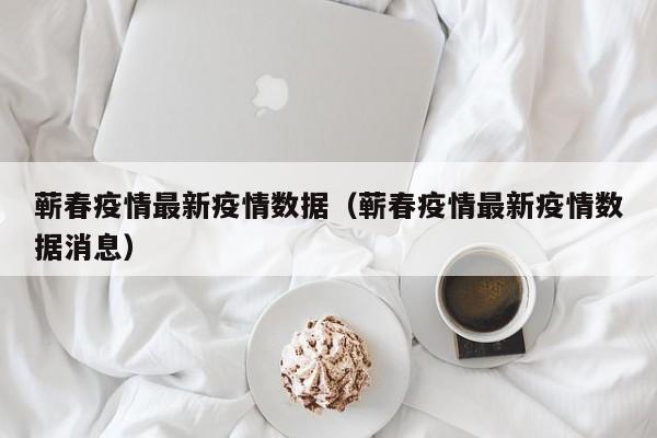 蕲春疫情最新疫情数据（蕲春疫情最新疫情数据消息）