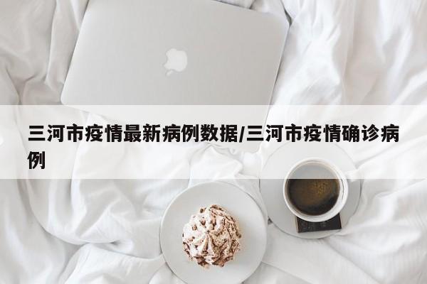 三河市疫情最新病例数据/三河市疫情确诊病例