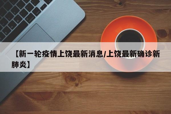 【新一轮疫情上饶最新消息/上饶最新确诊新肺炎】