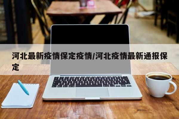 河北最新疫情保定疫情/河北疫情最新通报保定